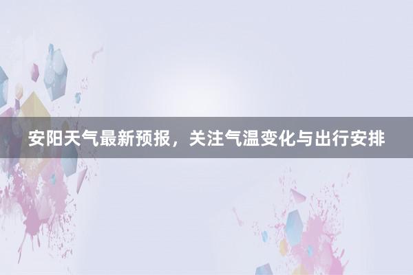 安阳天气最新预报，关注气温变化与出行安排